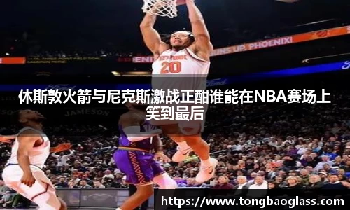 休斯敦火箭与尼克斯激战正酣谁能在NBA赛场上笑到最后